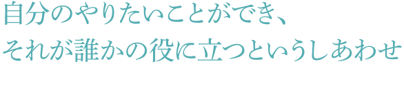 自分のやりたいことができ、それが誰かの役に立つというしあわせ
